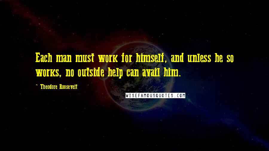 Theodore Roosevelt Quotes: Each man must work for himself, and unless he so works, no outside help can avail him.