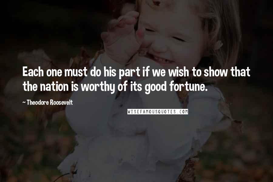 Theodore Roosevelt Quotes: Each one must do his part if we wish to show that the nation is worthy of its good fortune.