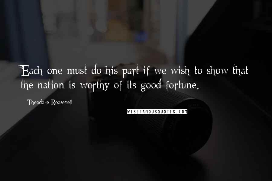 Theodore Roosevelt Quotes: Each one must do his part if we wish to show that the nation is worthy of its good fortune.