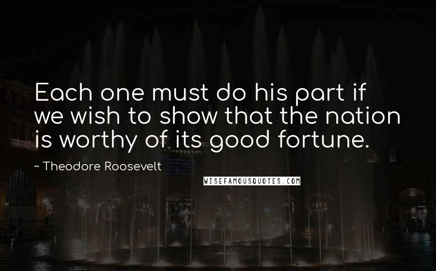 Theodore Roosevelt Quotes: Each one must do his part if we wish to show that the nation is worthy of its good fortune.