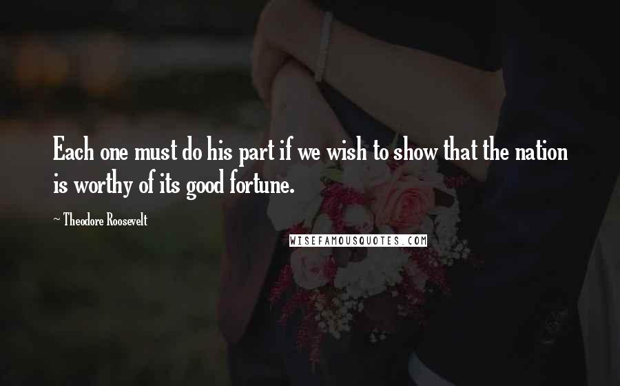 Theodore Roosevelt Quotes: Each one must do his part if we wish to show that the nation is worthy of its good fortune.