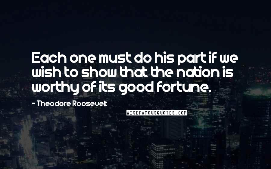 Theodore Roosevelt Quotes: Each one must do his part if we wish to show that the nation is worthy of its good fortune.