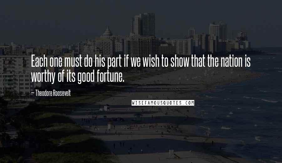 Theodore Roosevelt Quotes: Each one must do his part if we wish to show that the nation is worthy of its good fortune.