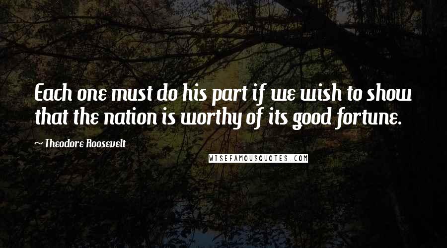 Theodore Roosevelt Quotes: Each one must do his part if we wish to show that the nation is worthy of its good fortune.