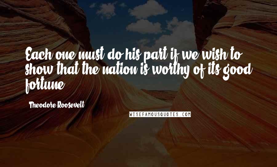 Theodore Roosevelt Quotes: Each one must do his part if we wish to show that the nation is worthy of its good fortune.