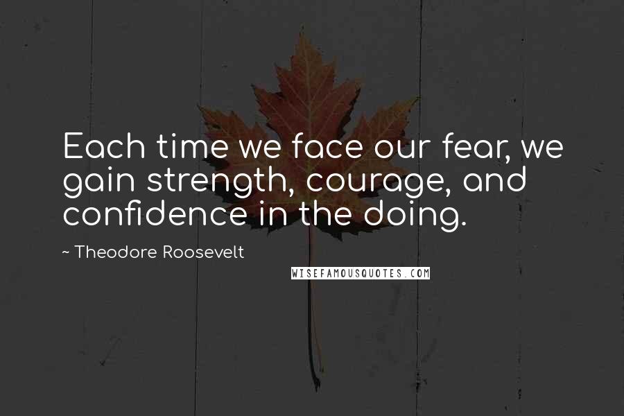 Theodore Roosevelt Quotes: Each time we face our fear, we gain strength, courage, and confidence in the doing.