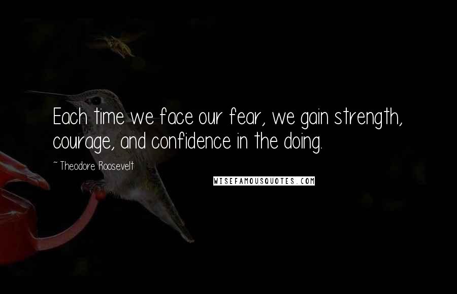 Theodore Roosevelt Quotes: Each time we face our fear, we gain strength, courage, and confidence in the doing.