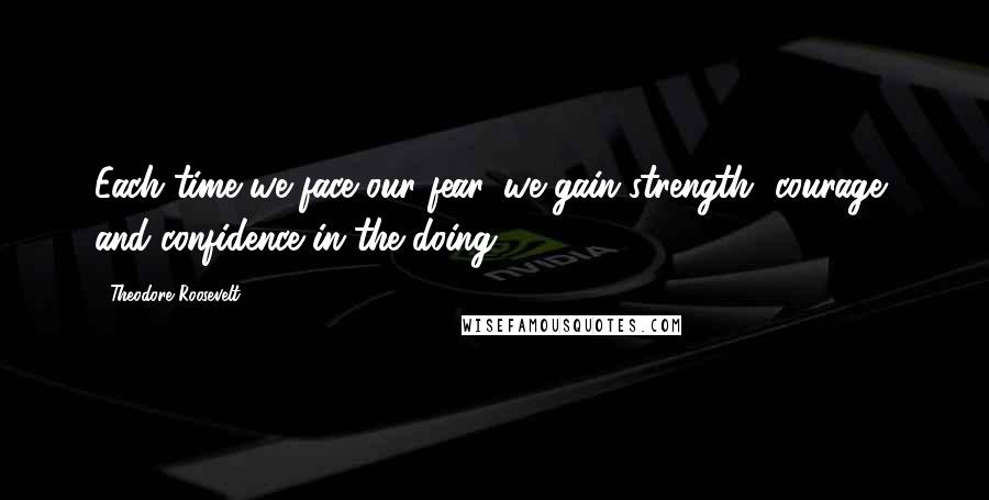 Theodore Roosevelt Quotes: Each time we face our fear, we gain strength, courage, and confidence in the doing.
