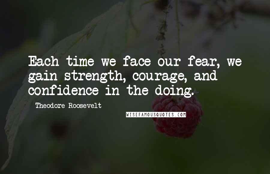 Theodore Roosevelt Quotes: Each time we face our fear, we gain strength, courage, and confidence in the doing.