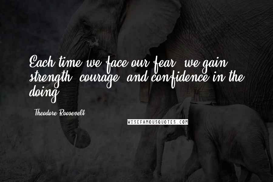 Theodore Roosevelt Quotes: Each time we face our fear, we gain strength, courage, and confidence in the doing.