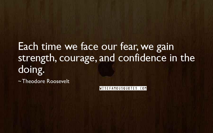 Theodore Roosevelt Quotes: Each time we face our fear, we gain strength, courage, and confidence in the doing.