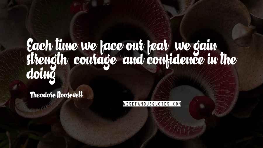 Theodore Roosevelt Quotes: Each time we face our fear, we gain strength, courage, and confidence in the doing.