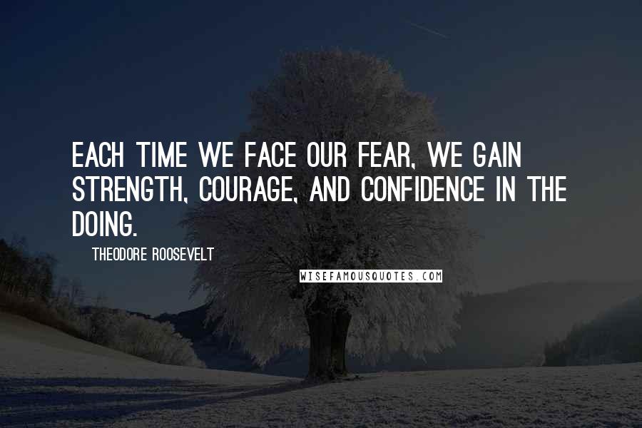 Theodore Roosevelt Quotes: Each time we face our fear, we gain strength, courage, and confidence in the doing.