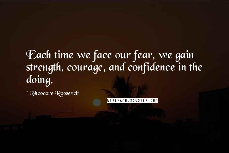 Theodore Roosevelt Quotes: Each time we face our fear, we gain strength, courage, and confidence in the doing.