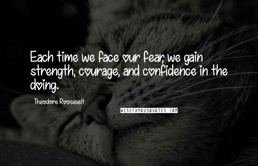 Theodore Roosevelt Quotes: Each time we face our fear, we gain strength, courage, and confidence in the doing.
