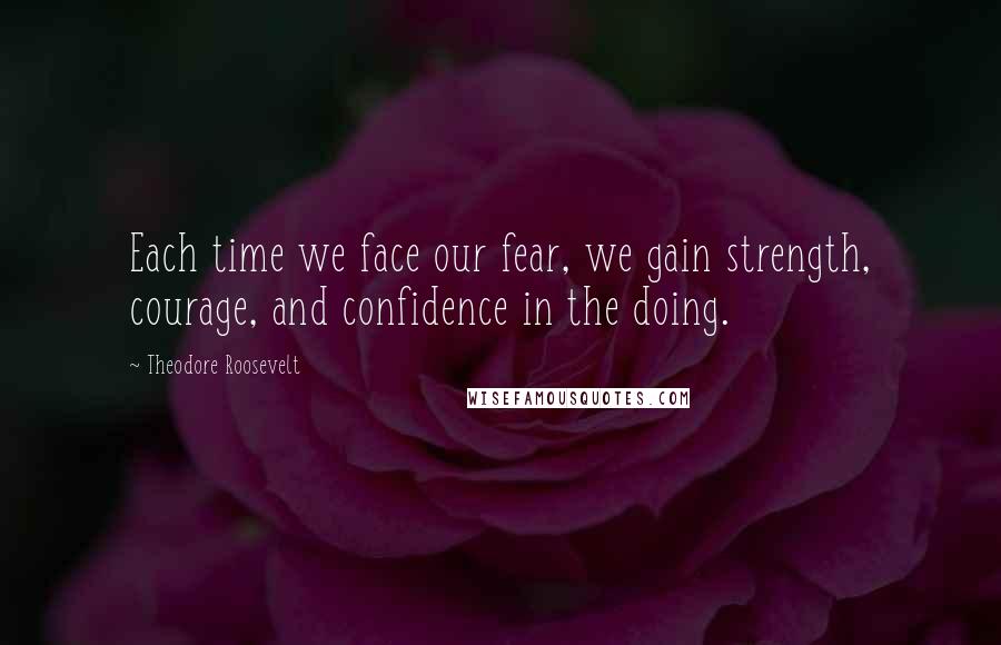 Theodore Roosevelt Quotes: Each time we face our fear, we gain strength, courage, and confidence in the doing.