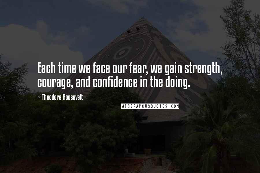 Theodore Roosevelt Quotes: Each time we face our fear, we gain strength, courage, and confidence in the doing.