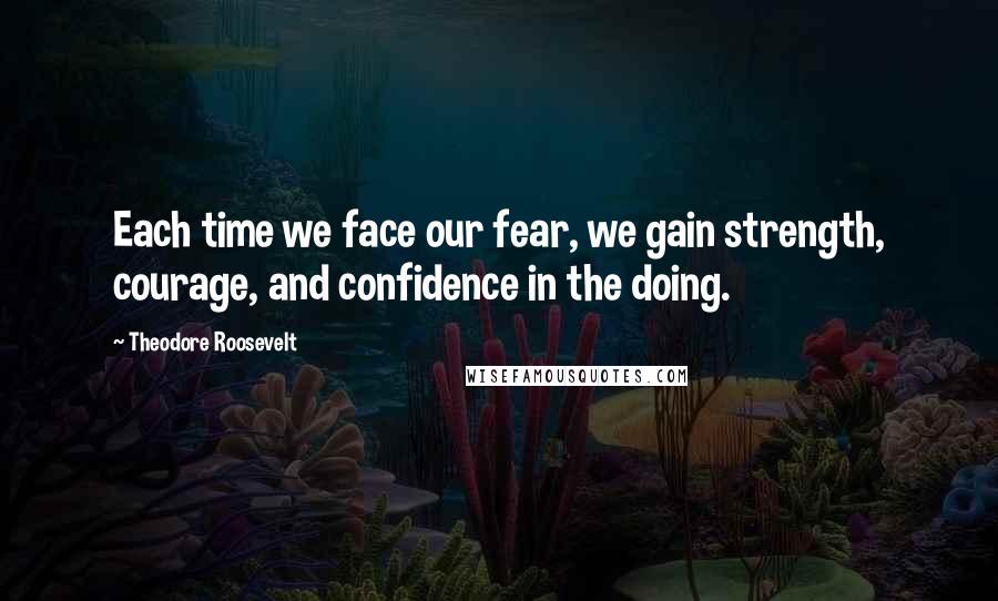 Theodore Roosevelt Quotes: Each time we face our fear, we gain strength, courage, and confidence in the doing.