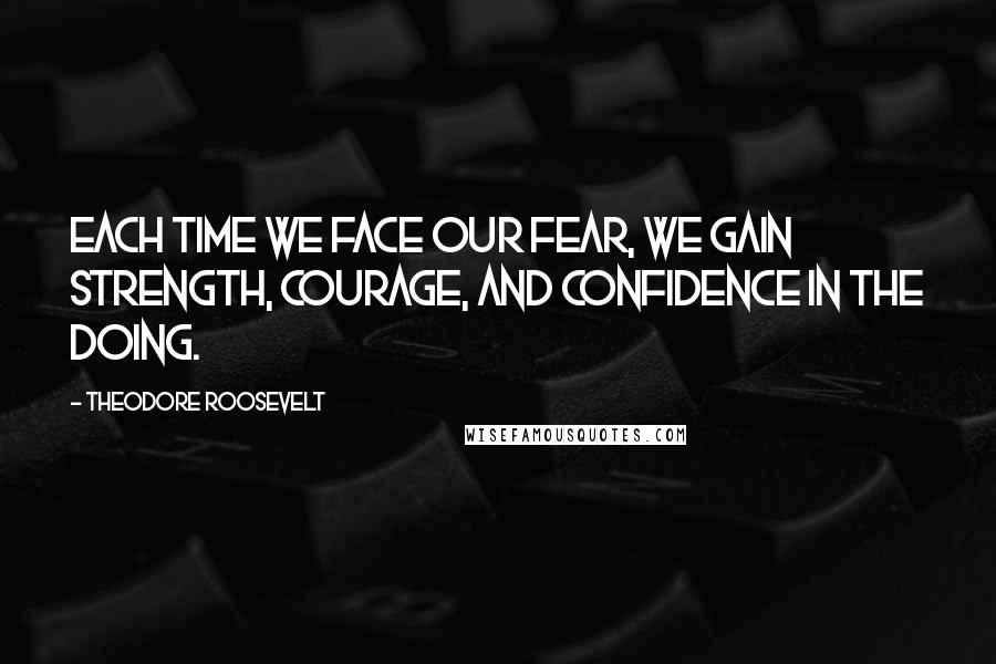 Theodore Roosevelt Quotes: Each time we face our fear, we gain strength, courage, and confidence in the doing.