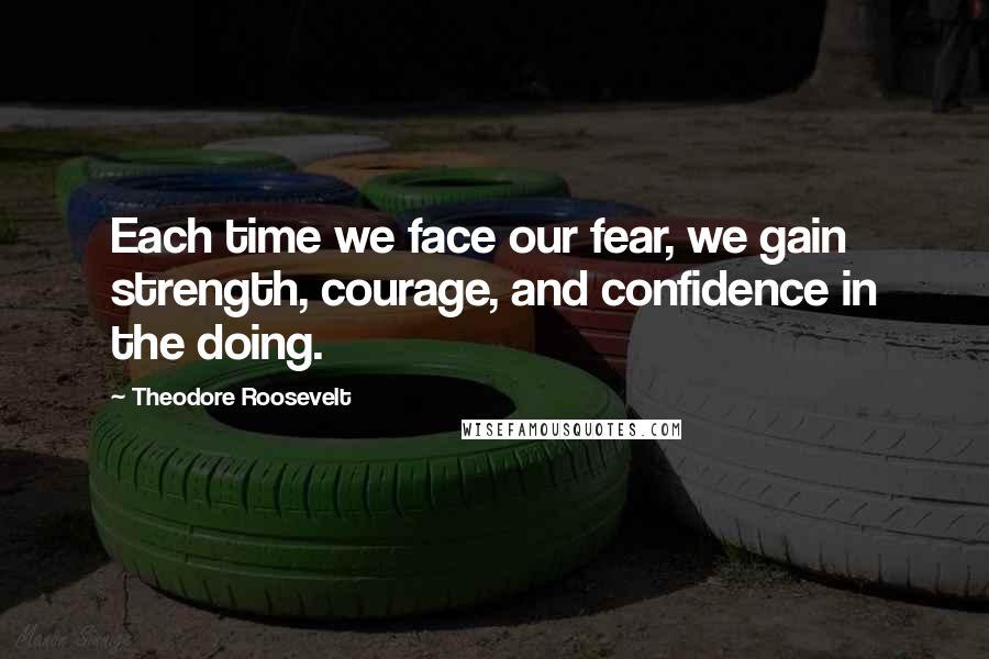 Theodore Roosevelt Quotes: Each time we face our fear, we gain strength, courage, and confidence in the doing.