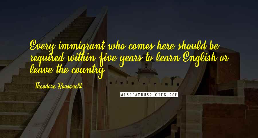 Theodore Roosevelt Quotes: Every immigrant who comes here should be required within five years to learn English or leave the country.