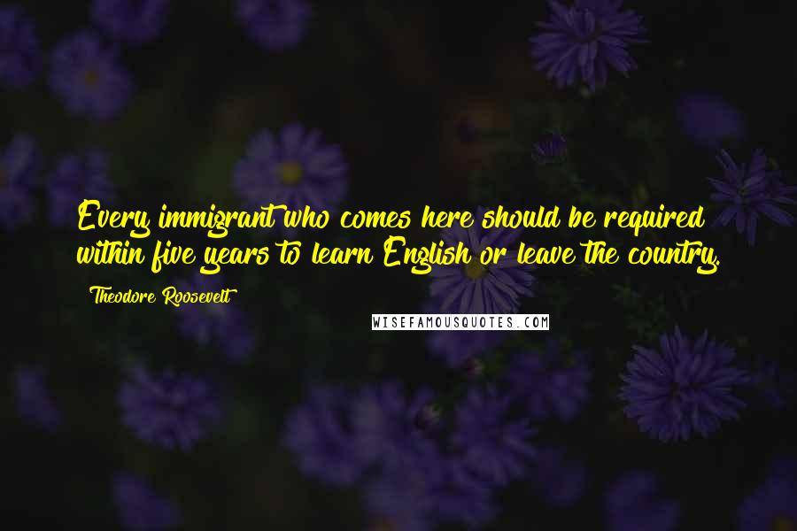 Theodore Roosevelt Quotes: Every immigrant who comes here should be required within five years to learn English or leave the country.