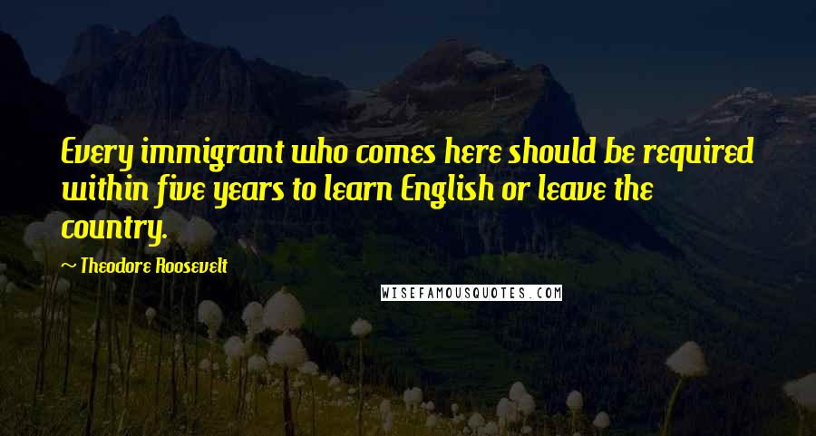 Theodore Roosevelt Quotes: Every immigrant who comes here should be required within five years to learn English or leave the country.