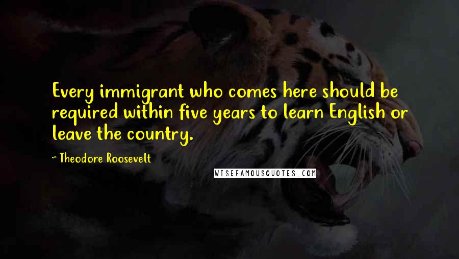 Theodore Roosevelt Quotes: Every immigrant who comes here should be required within five years to learn English or leave the country.