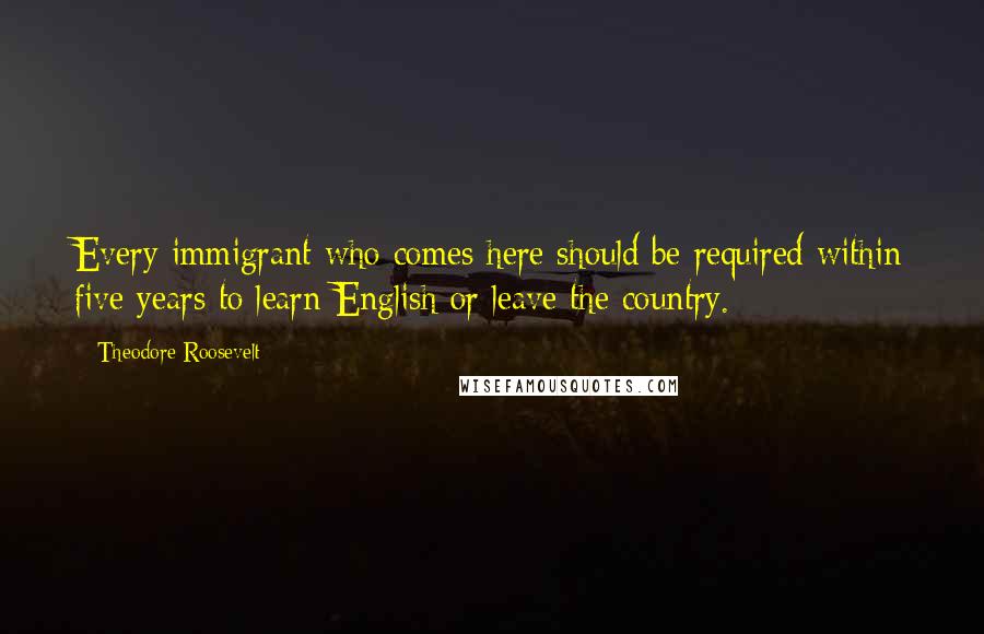 Theodore Roosevelt Quotes: Every immigrant who comes here should be required within five years to learn English or leave the country.