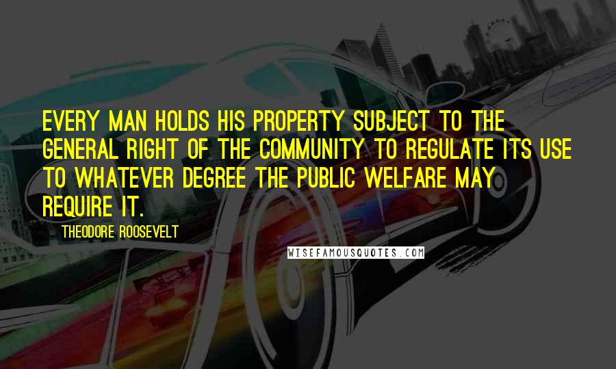 Theodore Roosevelt Quotes: Every man holds his property subject to the general right of the community to regulate its use to whatever degree the public welfare may require it.