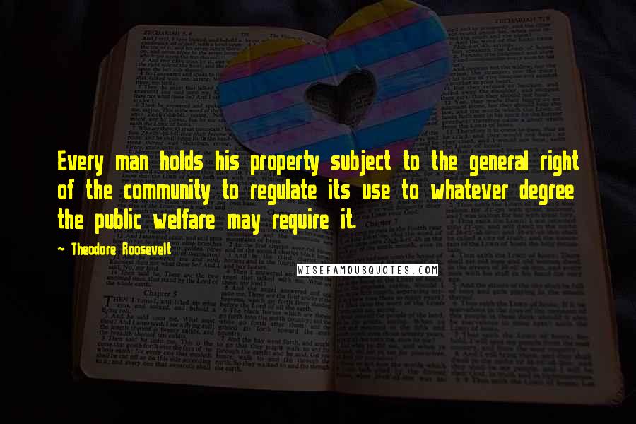 Theodore Roosevelt Quotes: Every man holds his property subject to the general right of the community to regulate its use to whatever degree the public welfare may require it.