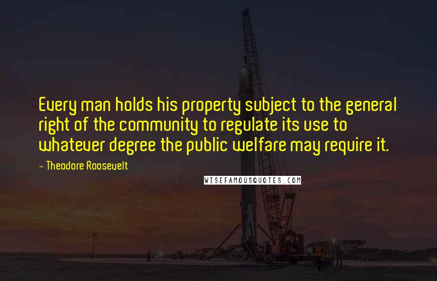 Theodore Roosevelt Quotes: Every man holds his property subject to the general right of the community to regulate its use to whatever degree the public welfare may require it.