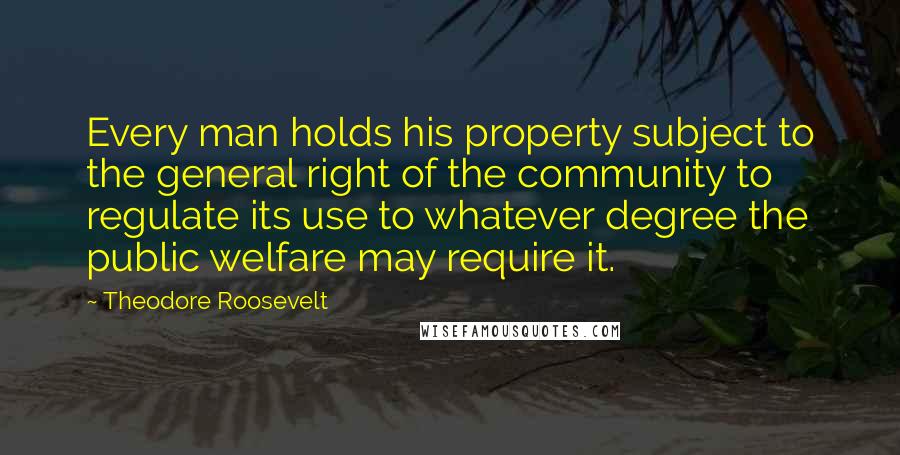 Theodore Roosevelt Quotes: Every man holds his property subject to the general right of the community to regulate its use to whatever degree the public welfare may require it.