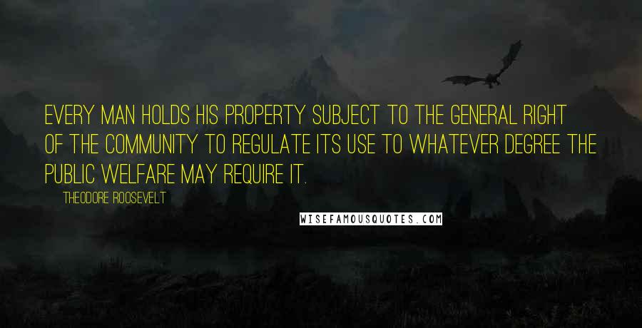 Theodore Roosevelt Quotes: Every man holds his property subject to the general right of the community to regulate its use to whatever degree the public welfare may require it.