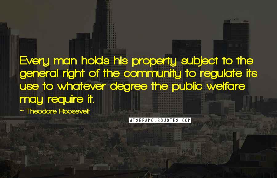 Theodore Roosevelt Quotes: Every man holds his property subject to the general right of the community to regulate its use to whatever degree the public welfare may require it.