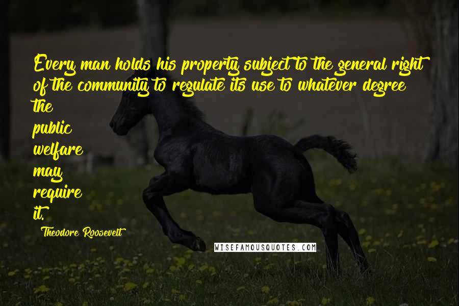 Theodore Roosevelt Quotes: Every man holds his property subject to the general right of the community to regulate its use to whatever degree the public welfare may require it.