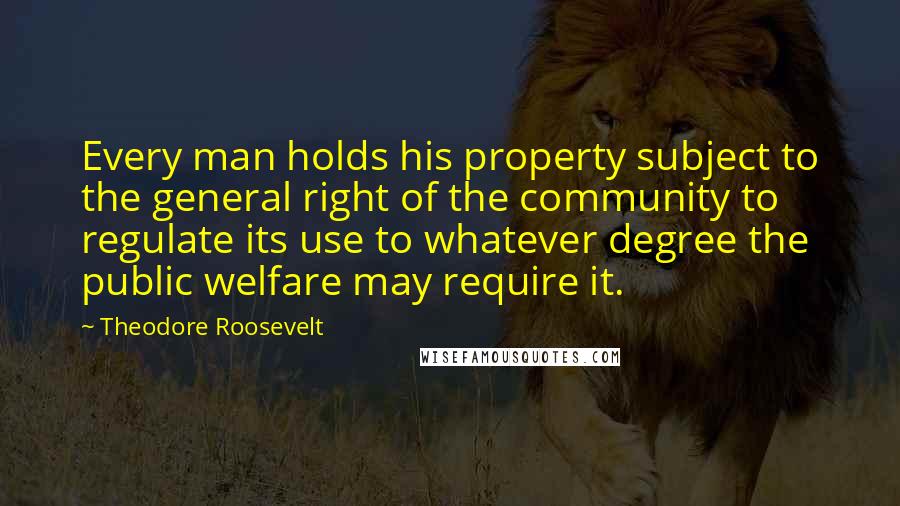 Theodore Roosevelt Quotes: Every man holds his property subject to the general right of the community to regulate its use to whatever degree the public welfare may require it.