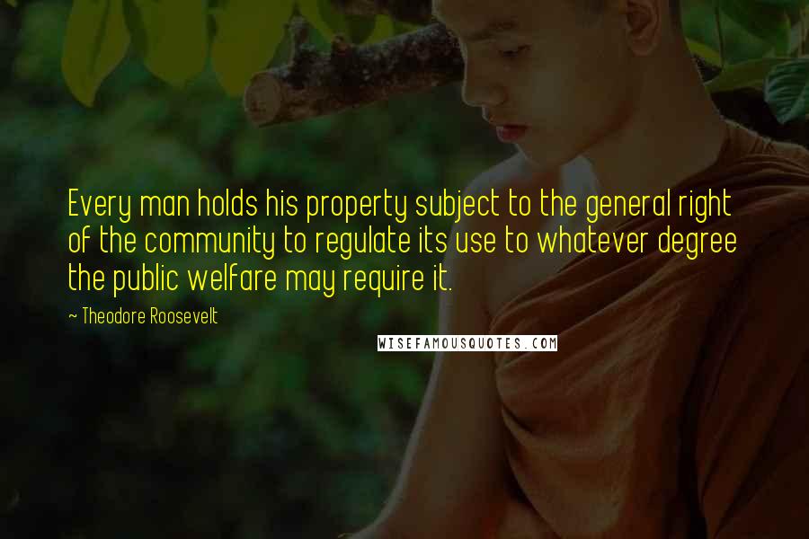 Theodore Roosevelt Quotes: Every man holds his property subject to the general right of the community to regulate its use to whatever degree the public welfare may require it.