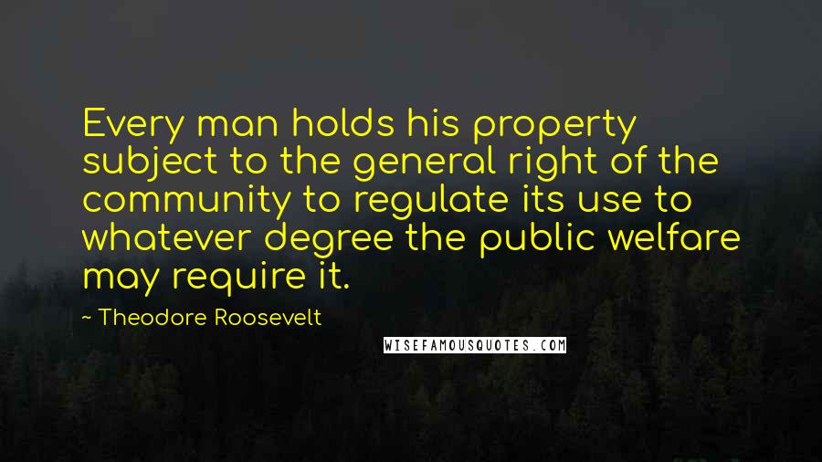 Theodore Roosevelt Quotes: Every man holds his property subject to the general right of the community to regulate its use to whatever degree the public welfare may require it.