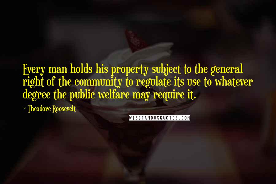 Theodore Roosevelt Quotes: Every man holds his property subject to the general right of the community to regulate its use to whatever degree the public welfare may require it.