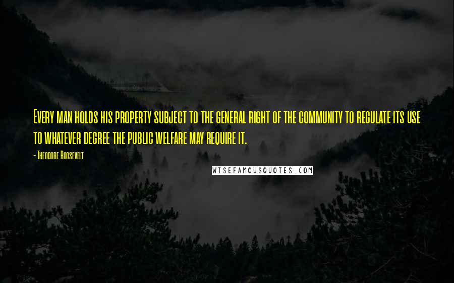 Theodore Roosevelt Quotes: Every man holds his property subject to the general right of the community to regulate its use to whatever degree the public welfare may require it.