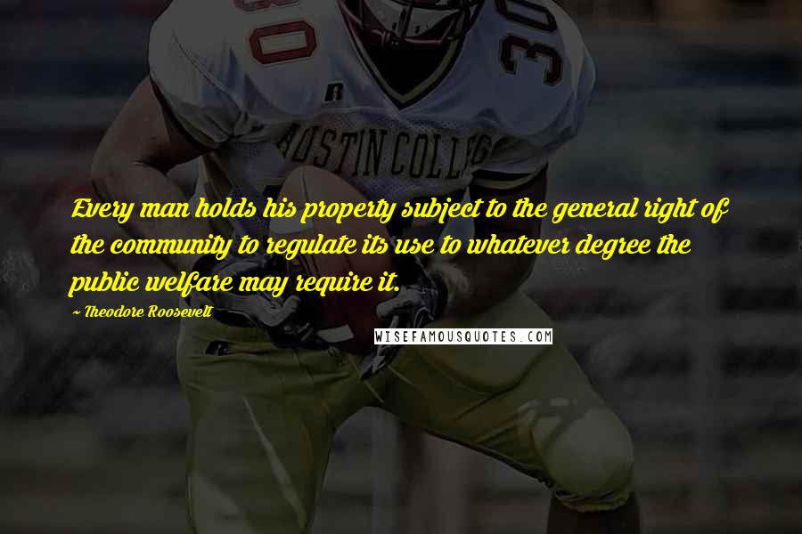 Theodore Roosevelt Quotes: Every man holds his property subject to the general right of the community to regulate its use to whatever degree the public welfare may require it.