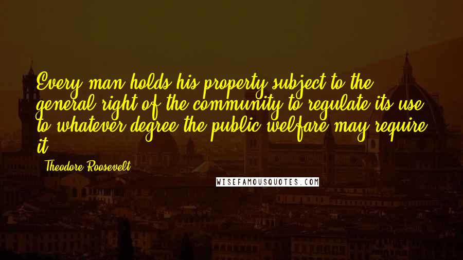 Theodore Roosevelt Quotes: Every man holds his property subject to the general right of the community to regulate its use to whatever degree the public welfare may require it.