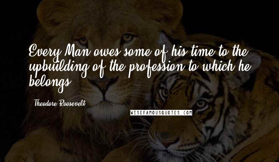 Theodore Roosevelt Quotes: Every Man owes some of his time to the upbuilding of the profession to which he belongs.