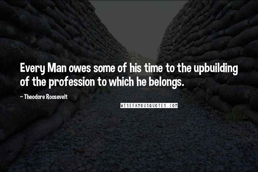 Theodore Roosevelt Quotes: Every Man owes some of his time to the upbuilding of the profession to which he belongs.