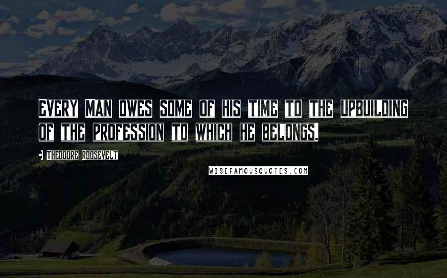 Theodore Roosevelt Quotes: Every Man owes some of his time to the upbuilding of the profession to which he belongs.