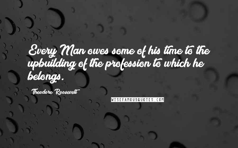 Theodore Roosevelt Quotes: Every Man owes some of his time to the upbuilding of the profession to which he belongs.