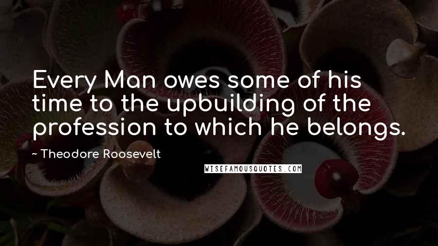 Theodore Roosevelt Quotes: Every Man owes some of his time to the upbuilding of the profession to which he belongs.