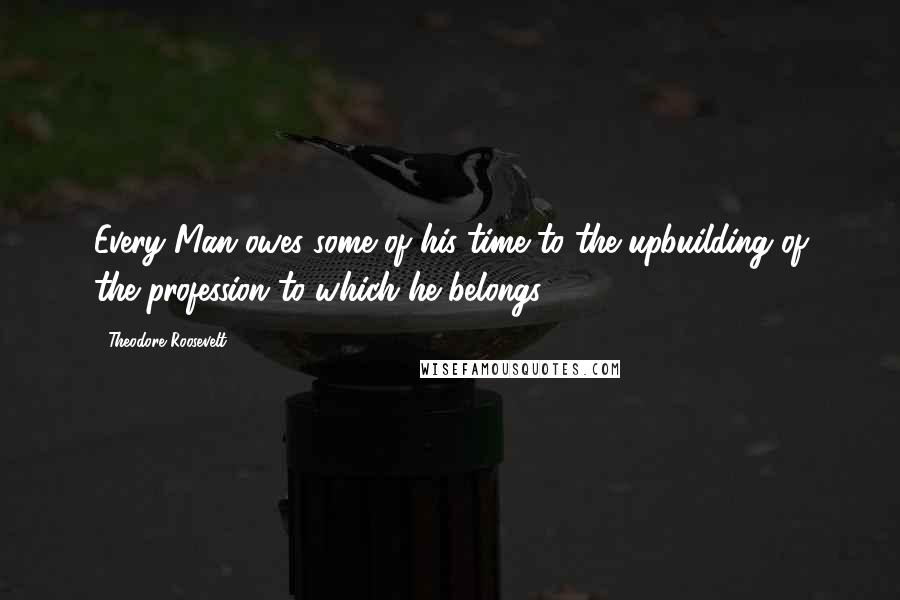 Theodore Roosevelt Quotes: Every Man owes some of his time to the upbuilding of the profession to which he belongs.