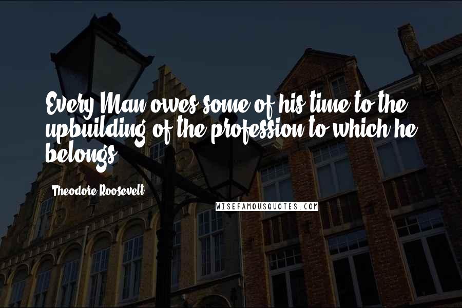 Theodore Roosevelt Quotes: Every Man owes some of his time to the upbuilding of the profession to which he belongs.